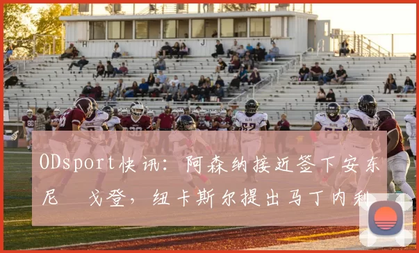 ODsport快讯：阿森纳接近签下安东尼・戈登，纽卡斯尔提出马丁内利交换条件_交易_球员_谈判