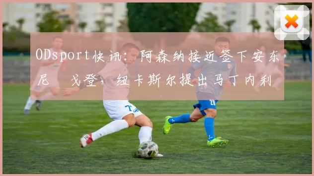 ODsport快讯:阿森纳接近签下安东尼・戈登,纽卡斯尔提出马丁内利交换条件_交易_球员_谈判