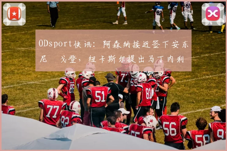 ODsport快讯：阿森纳接近签下安东尼・戈登，纽卡斯尔提出马丁内利交换条件_交易_球员_谈判