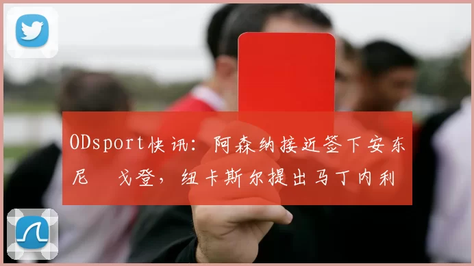 ODsport快讯：阿森纳接近签下安东尼・戈登，纽卡斯尔提出马丁内利交换条件_交易_球员_谈判