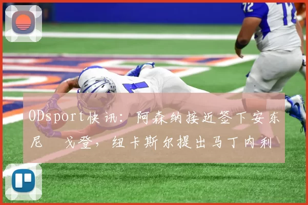 ODsport快讯：阿森纳接近签下安东尼・戈登，纽卡斯尔提出马丁内利交换条件_交易_球员_谈判