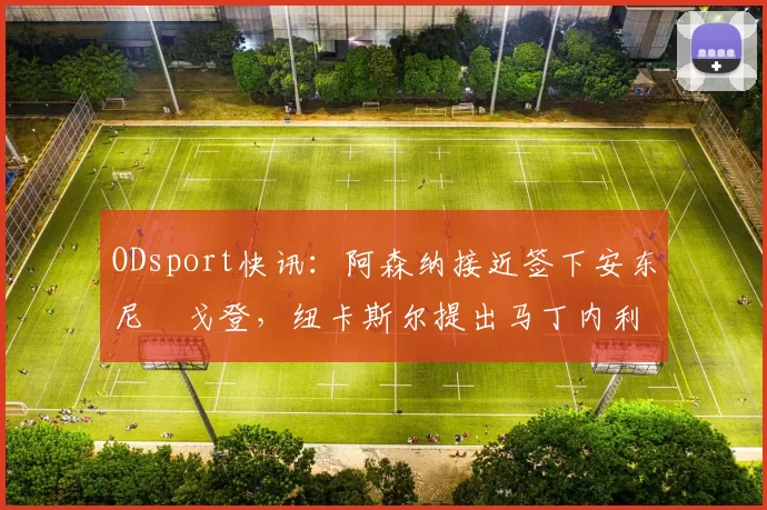 ODsport快讯：阿森纳接近签下安东尼・戈登，纽卡斯尔提出马丁内利交换条件_交易_球员_谈判