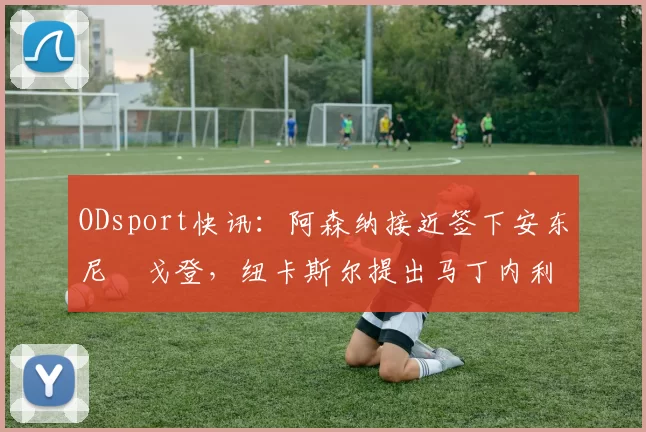 ODsport快讯：阿森纳接近签下安东尼・戈登，纽卡斯尔提出马丁内利交换条件_交易_球员_谈判