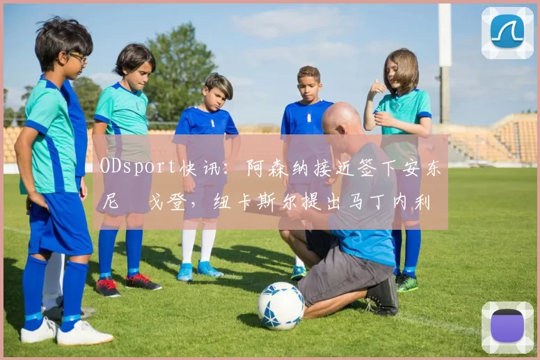 ODsport快讯：阿森纳接近签下安东尼・戈登，纽卡斯尔提出马丁内利交换条件_交易_球员_谈判