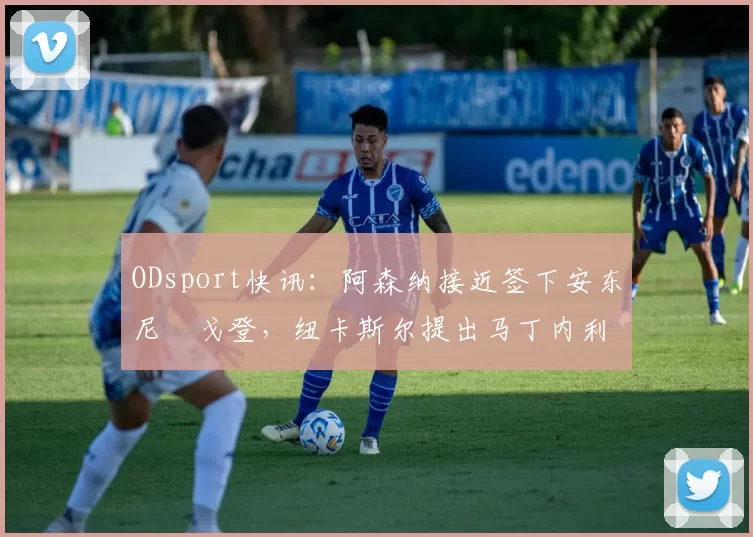 ODsport快讯:阿森纳接近签下安东尼・戈登,纽卡斯尔提出马丁内利交换条件_交易_球员_谈判