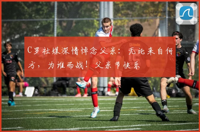 C罗社媒深情悼念父亲：无论来自何方，为谁而战！父亲节快乐️