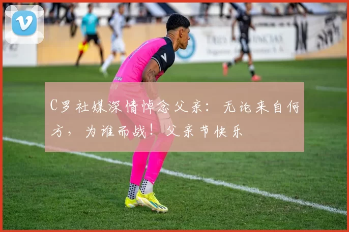 C罗社媒深情悼念父亲:无论来自何方,为谁而战!父亲节快乐️