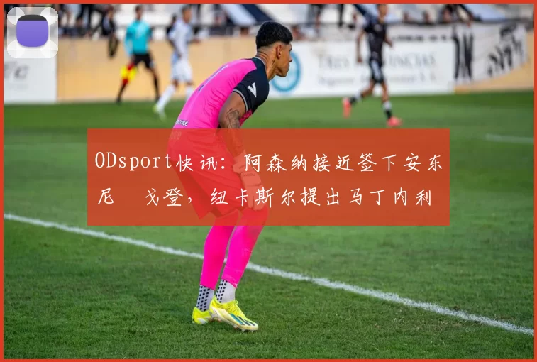 ODsport快讯：阿森纳接近签下安东尼・戈登，纽卡斯尔提出马丁内利交换条件_交易_球员_谈判