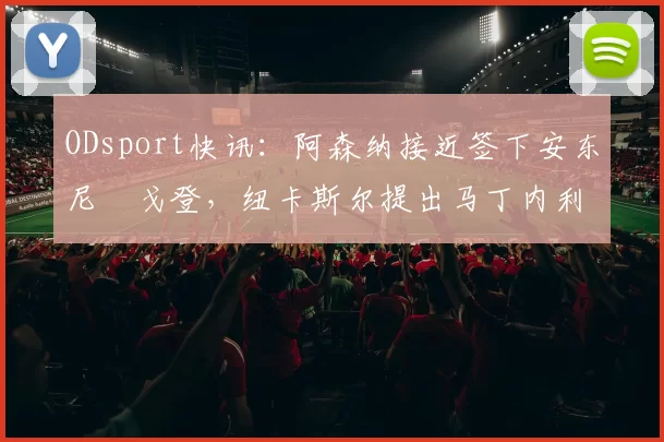 ODsport快讯：阿森纳接近签下安东尼・戈登，纽卡斯尔提出马丁内利交换条件_交易_球员_谈判