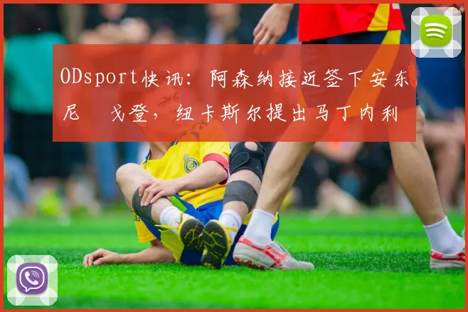 ODsport快讯：阿森纳接近签下安东尼・戈登，纽卡斯尔提出马丁内利交换条件_交易_球员_谈判