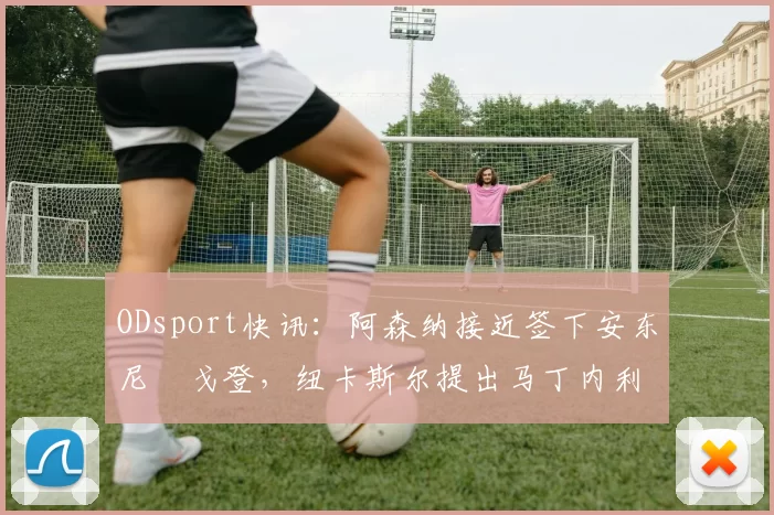 ODsport快讯：阿森纳接近签下安东尼・戈登，纽卡斯尔提出马丁内利交换条件_交易_球员_谈判
