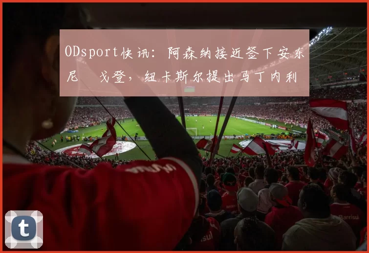 ODsport快讯：阿森纳接近签下安东尼・戈登，纽卡斯尔提出马丁内利交换条件_交易_球员_谈判