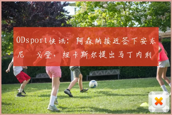 ODsport快讯:阿森纳接近签下安东尼・戈登,纽卡斯尔提出马丁内利交换条件_交易_球员_谈判