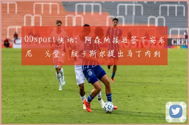 ODsport快讯:阿森纳接近签下安东尼・戈登,纽卡斯尔提出马丁内利交换条件_交易_球员_谈判