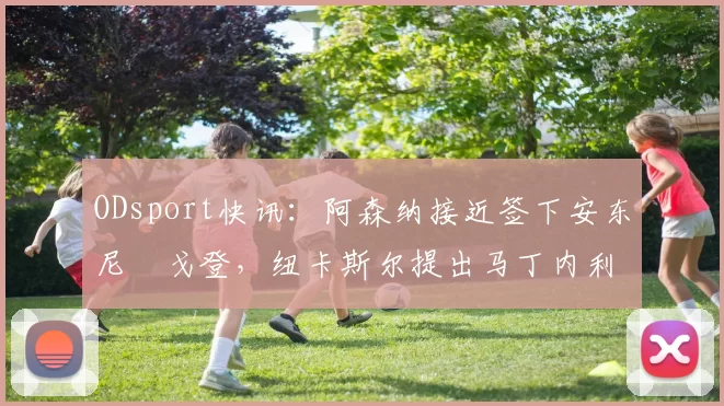 ODsport快讯：阿森纳接近签下安东尼・戈登，纽卡斯尔提出马丁内利交换条件_交易_球员_谈判