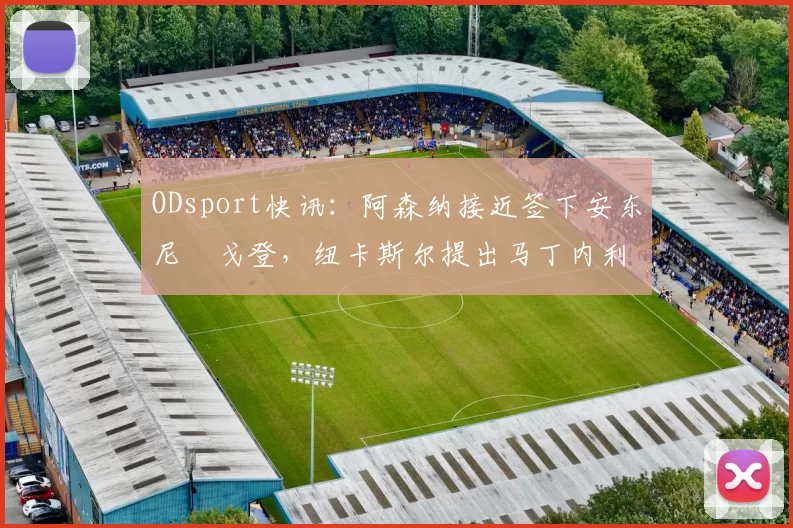 ODsport快讯:阿森纳接近签下安东尼・戈登,纽卡斯尔提出马丁内利交换条件_交易_球员_谈判