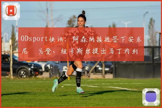 ODsport快讯：阿森纳接近签下安东尼・戈登，纽卡斯尔提出马丁内利交换条件_交易_球员_谈判