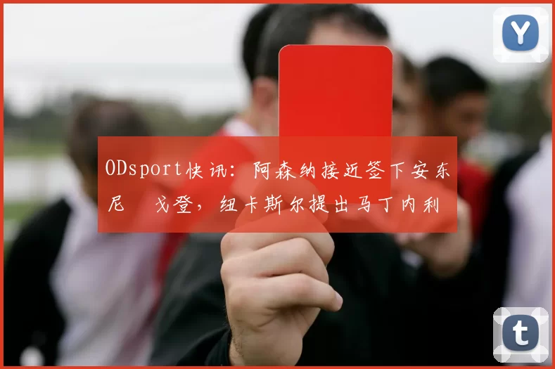 ODsport快讯:阿森纳接近签下安东尼・戈登,纽卡斯尔提出马丁内利交换条件_交易_球员_谈判