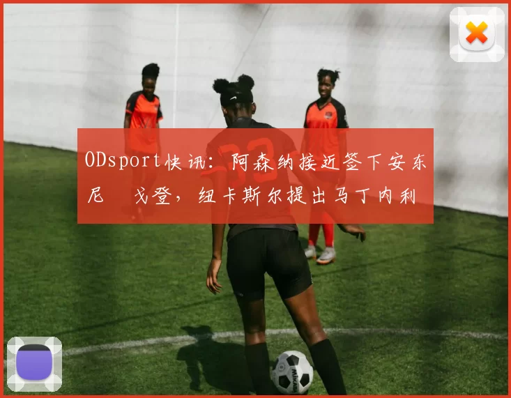 ODsport快讯：阿森纳接近签下安东尼・戈登，纽卡斯尔提出马丁内利交换条件_交易_球员_谈判