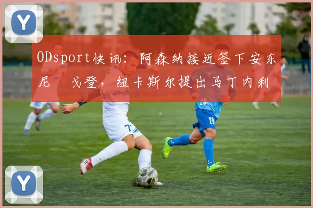 ODsport快讯:阿森纳接近签下安东尼・戈登,纽卡斯尔提出马丁内利交换条件_交易_球员_谈判