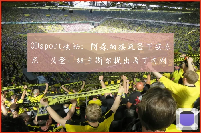 ODsport快讯：阿森纳接近签下安东尼・戈登，纽卡斯尔提出马丁内利交换条件_交易_球员_谈判