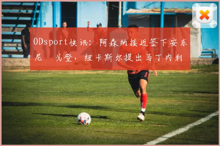 ODsport快讯:阿森纳接近签下安东尼・戈登,纽卡斯尔提出马丁内利交换条件_交易_球员_谈判