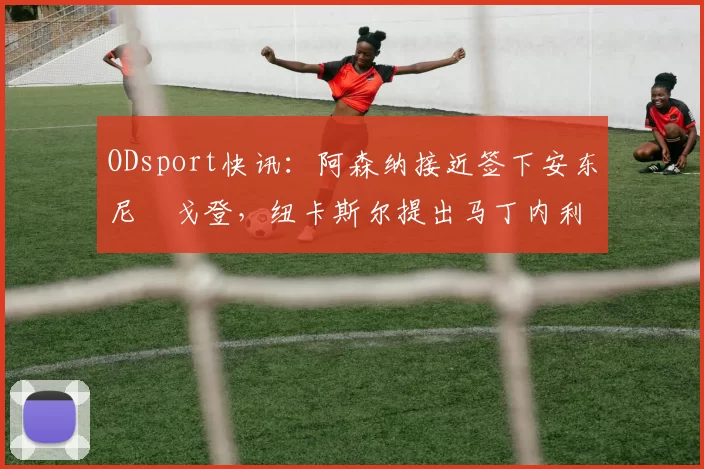 ODsport快讯：阿森纳接近签下安东尼・戈登，纽卡斯尔提出马丁内利交换条件_交易_球员_谈判