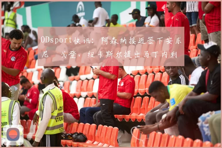 ODsport快讯：阿森纳接近签下安东尼・戈登，纽卡斯尔提出马丁内利交换条件_交易_球员_谈判