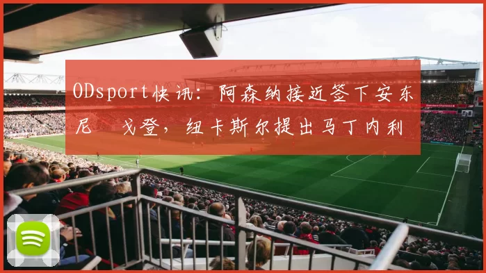 ODsport快讯:阿森纳接近签下安东尼・戈登,纽卡斯尔提出马丁内利交换条件_交易_球员_谈判