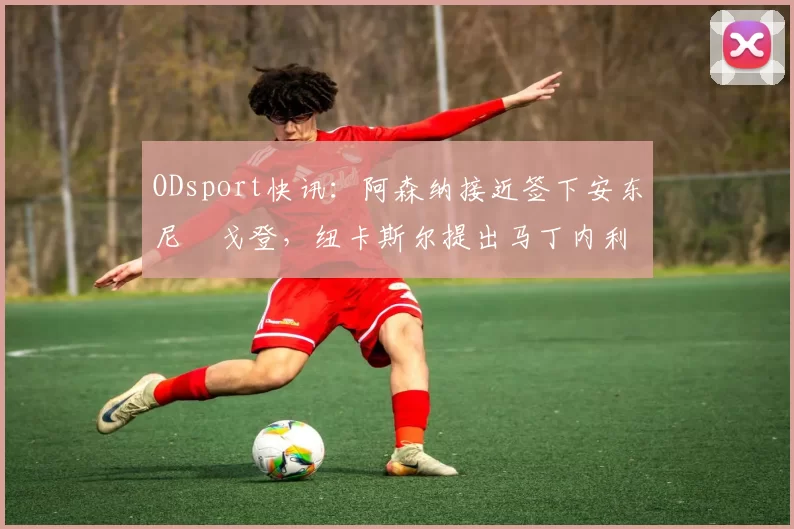 ODsport快讯：阿森纳接近签下安东尼・戈登，纽卡斯尔提出马丁内利交换条件_交易_球员_谈判