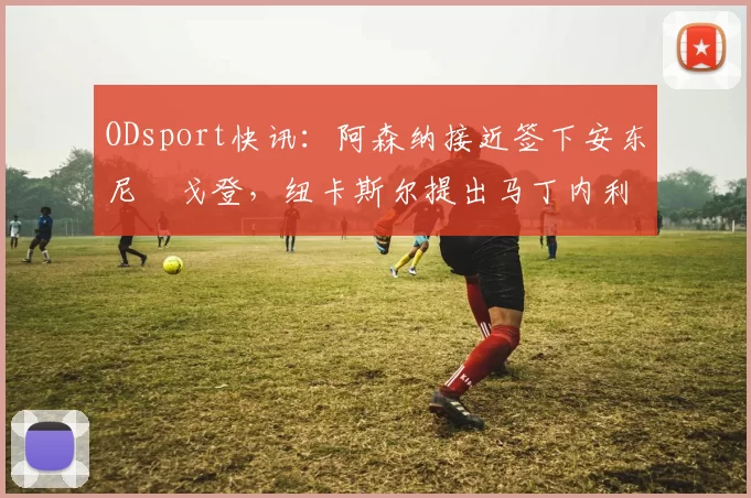 ODsport快讯:阿森纳接近签下安东尼・戈登,纽卡斯尔提出马丁内利交换条件_交易_球员_谈判