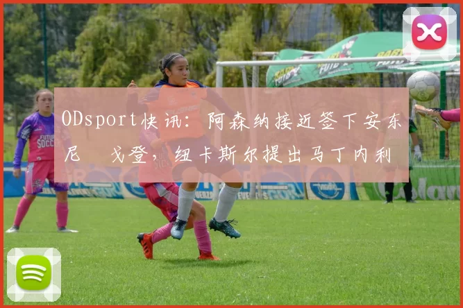 ODsport快讯:阿森纳接近签下安东尼・戈登,纽卡斯尔提出马丁内利交换条件_交易_球员_谈判