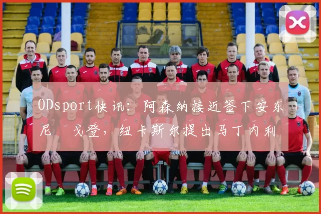ODsport快讯：阿森纳接近签下安东尼・戈登，纽卡斯尔提出马丁内利交换条件_交易_球员_谈判