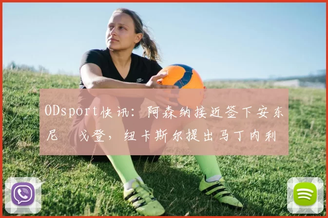 ODsport快讯：阿森纳接近签下安东尼・戈登，纽卡斯尔提出马丁内利交换条件_交易_球员_谈判
