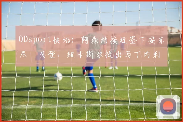 ODsport快讯:阿森纳接近签下安东尼・戈登,纽卡斯尔提出马丁内利交换条件_交易_球员_谈判