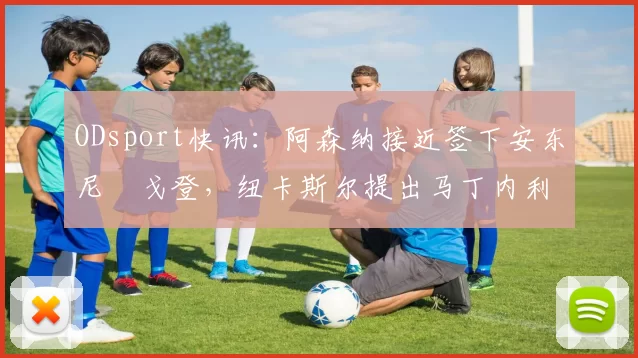ODsport快讯：阿森纳接近签下安东尼・戈登，纽卡斯尔提出马丁内利交换条件_交易_球员_谈判