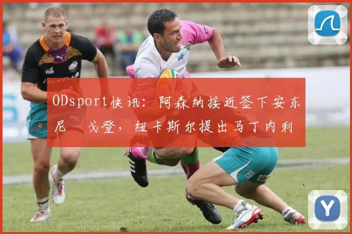 ODsport快讯:阿森纳接近签下安东尼・戈登,纽卡斯尔提出马丁内利交换条件_交易_球员_谈判