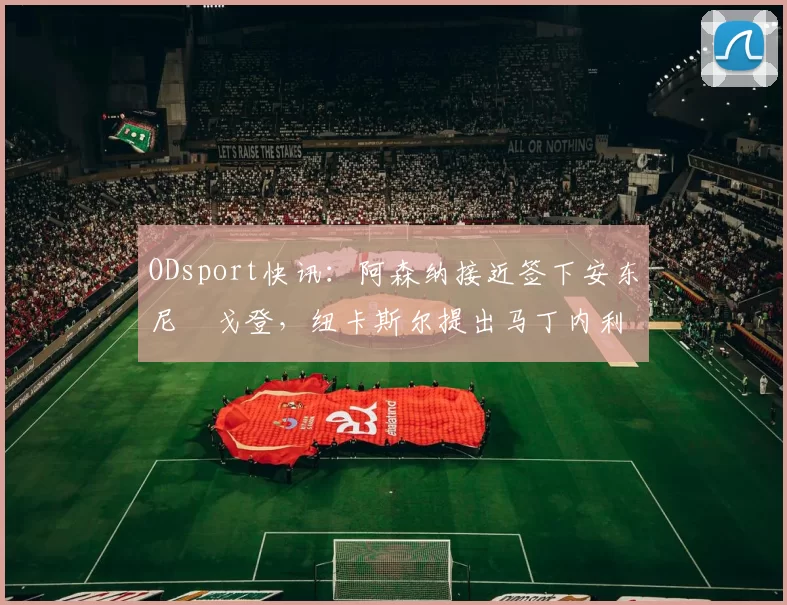 ODsport快讯：阿森纳接近签下安东尼・戈登，纽卡斯尔提出马丁内利交换条件_交易_球员_谈判