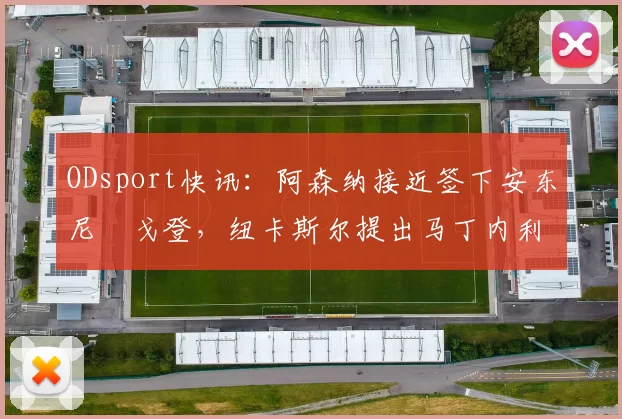 ODsport快讯：阿森纳接近签下安东尼・戈登，纽卡斯尔提出马丁内利交换条件_交易_球员_谈判
