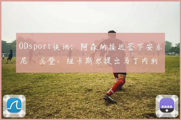 ODsport快讯：阿森纳接近签下安东尼・戈登，纽卡斯尔提出马丁内利交换条件_交易_球员_谈判