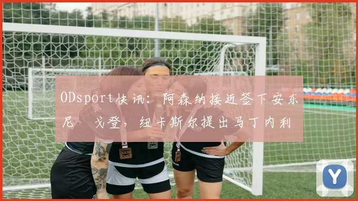 ODsport快讯:阿森纳接近签下安东尼・戈登,纽卡斯尔提出马丁内利交换条件_交易_球员_谈判