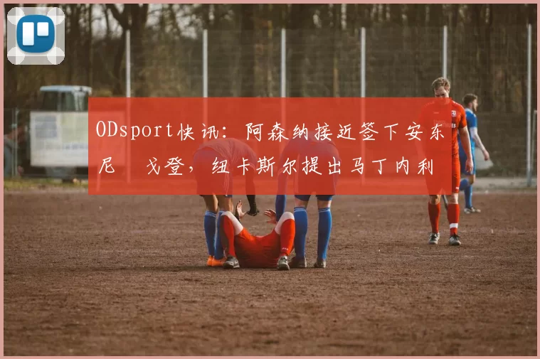 ODsport快讯:阿森纳接近签下安东尼・戈登,纽卡斯尔提出马丁内利交换条件_交易_球员_谈判