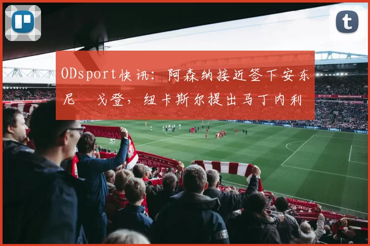 ODsport快讯:阿森纳接近签下安东尼・戈登,纽卡斯尔提出马丁内利交换条件_交易_球员_谈判