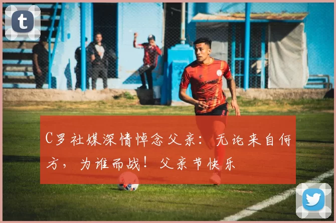 C罗社媒深情悼念父亲:无论来自何方,为谁而战!父亲节快乐️