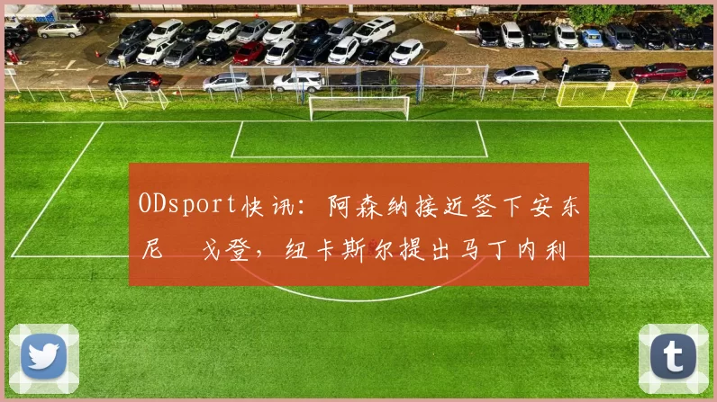 ODsport快讯:阿森纳接近签下安东尼・戈登,纽卡斯尔提出马丁内利交换条件_交易_球员_谈判
