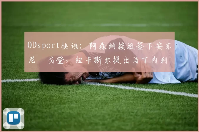 ODsport快讯：阿森纳接近签下安东尼・戈登，纽卡斯尔提出马丁内利交换条件_交易_球员_谈判