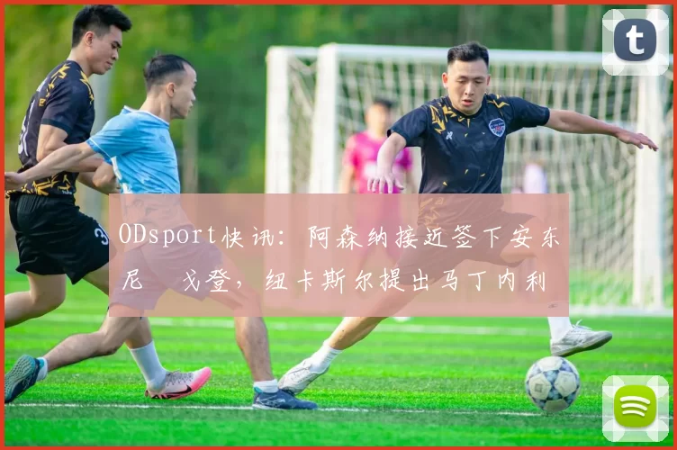 ODsport快讯：阿森纳接近签下安东尼・戈登，纽卡斯尔提出马丁内利交换条件_交易_球员_谈判