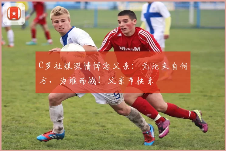 C罗社媒深情悼念父亲:无论来自何方,为谁而战!父亲节快乐️