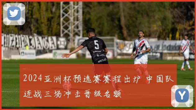 2024亚洲杯预选赛赛程出炉 中国队连战三场冲击晋级名额
