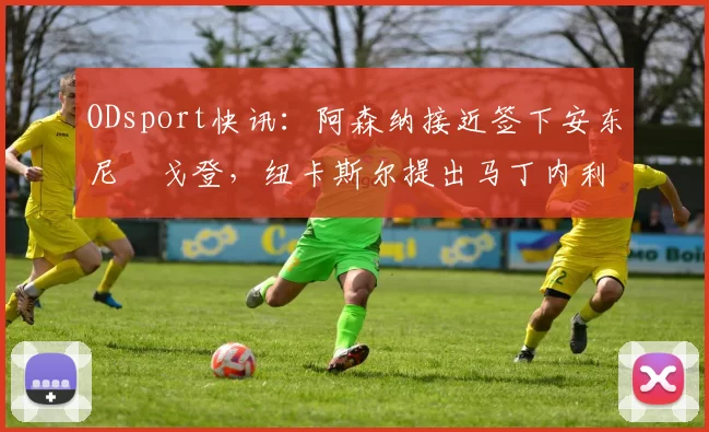ODsport快讯:阿森纳接近签下安东尼・戈登,纽卡斯尔提出马丁内利交换条件_交易_球员_谈判